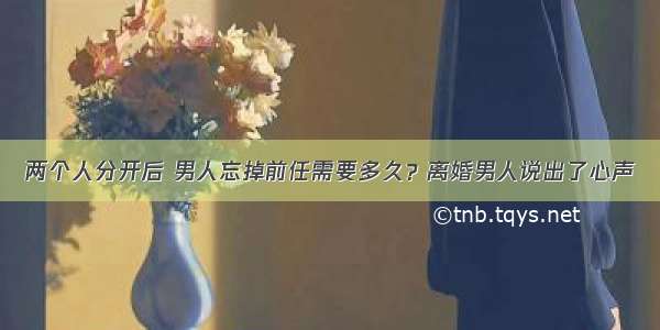 两个人分开后 男人忘掉前任需要多久？离婚男人说出了心声