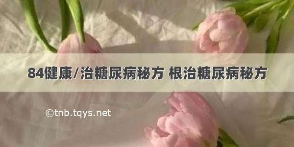 84健康/治糖尿病秘方 根治糖尿病秘方