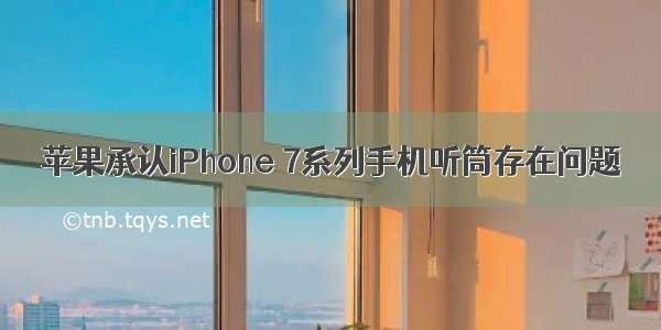 苹果承认iPhone 7系列手机听筒存在问题