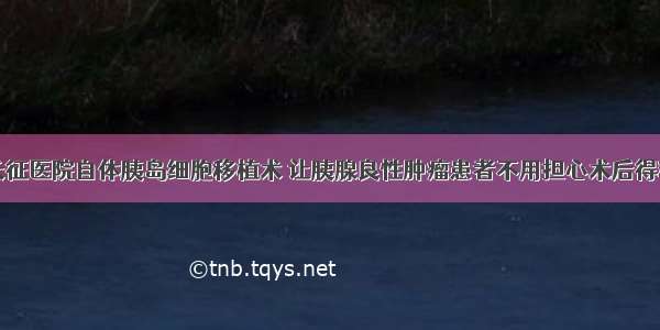 上海长征医院自体胰岛细胞移植术 让胰腺良性肿瘤患者不用担心术后得糖尿病