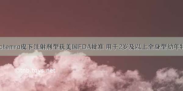 罗氏抗炎药Actemra皮下注射剂型获美国FDA批准 用于2岁及以上全身型幼年特发性关节炎