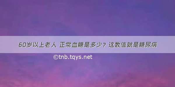 60岁以上老人 正常血糖是多少？这数值就是糖尿病