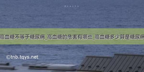 高血糖不等于糖尿病_高血糖的危害有哪些_高血糖多少算是糖尿病