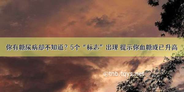 你有糖尿病却不知道？5个“标志”出现 提示你血糖或已升高