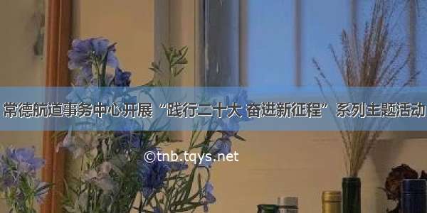 常德航道事务中心开展“践行二十大 奋进新征程”系列主题活动