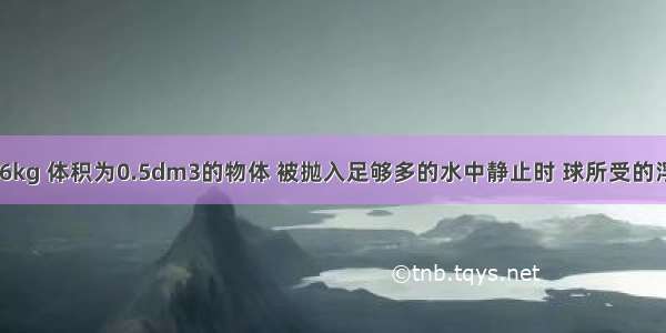 一质量为0.6kg 体积为0.5dm3的物体 被抛入足够多的水中静止时 球所受的浮力为_____