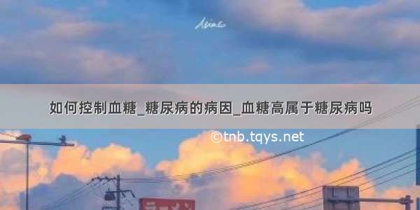 如何控制血糖_糖尿病的病因_血糖高属于糖尿病吗