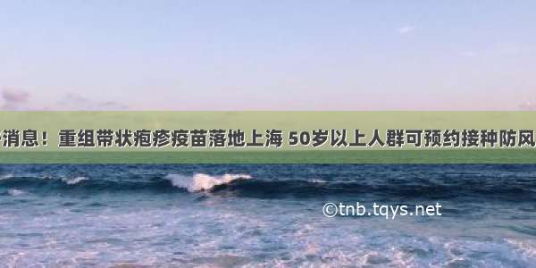 好消息！重组带状疱疹疫苗落地上海 50岁以上人群可预约接种防风险