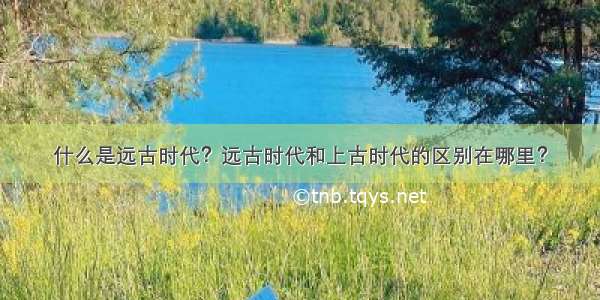 什么是远古时代？远古时代和上古时代的区别在哪里？