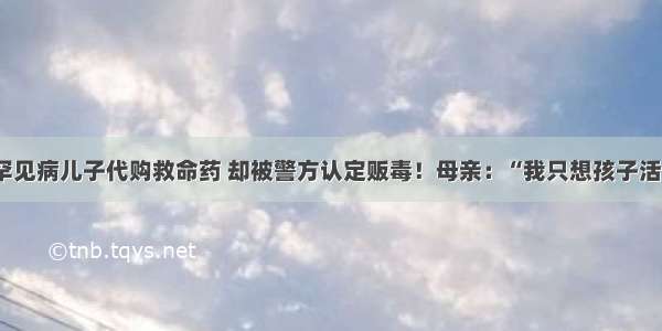 为患罕见病儿子代购救命药 却被警方认定贩毒！母亲：“我只想孩子活下去”