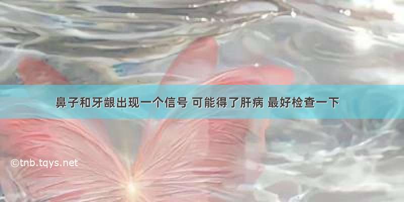 鼻子和牙龈出现一个信号 可能得了肝病 最好检查一下