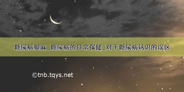 糖尿病脚麻_糖尿病的日常保健_对于糖尿病认识的误区