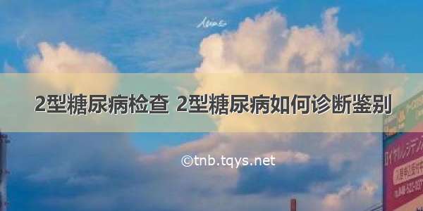 2型糖尿病检查 2型糖尿病如何诊断鉴别