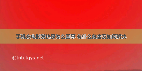 手机充电时发热是怎么回事 有什么危害及如何解决