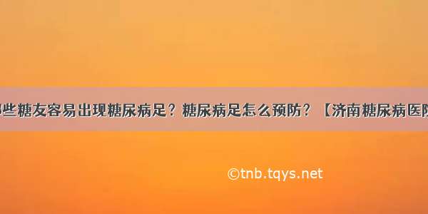 哪些糖友容易出现糖尿病足？糖尿病足怎么预防？【济南糖尿病医院】