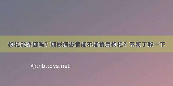 枸杞能降糖吗？糖尿病患者能不能食用枸杞？不妨了解一下