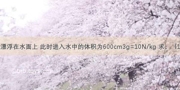 实心正方体木块漂浮在水面上 此时进入水中的体积为600cm3g=10N/kg 求；（1）木块受到的浮