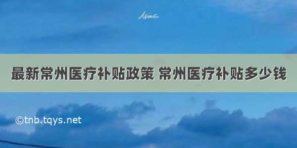 最新常州医疗补贴政策 常州医疗补贴多少钱