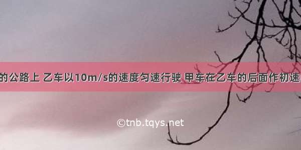 在一条平直的公路上 乙车以10m/s的速度匀速行驶 甲车在乙车的后面作初速度为15m/s 