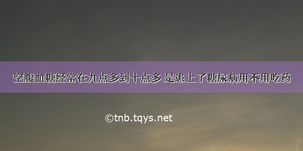 空腹血糖经常在九点多到十点多 是患上了糖尿病用不用吃药