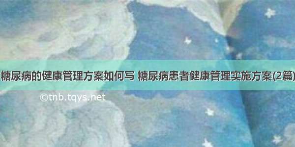 糖尿病的健康管理方案如何写 糖尿病患者健康管理实施方案(2篇)