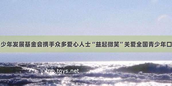 中国青少年发展基金会携手众多爱心人士“益起微笑”关爱全国青少年口腔健康