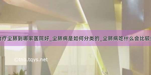 治疗尘肺到哪家医院好_尘肺病是如何分类的_尘肺病吃什么会比较好