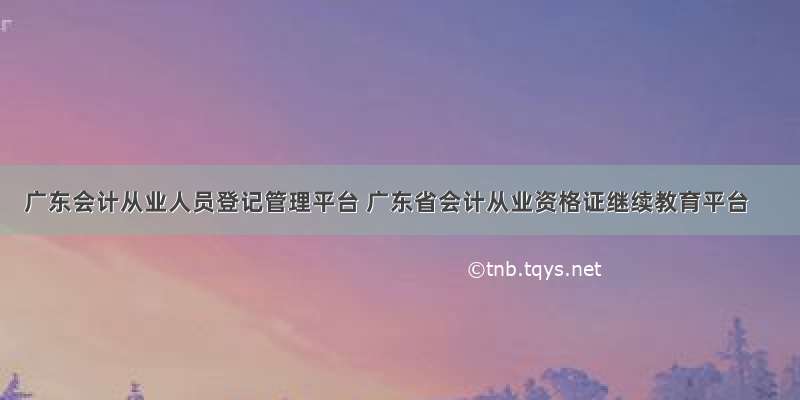 广东会计从业人员登记管理平台 广东省会计从业资格证继续教育平台