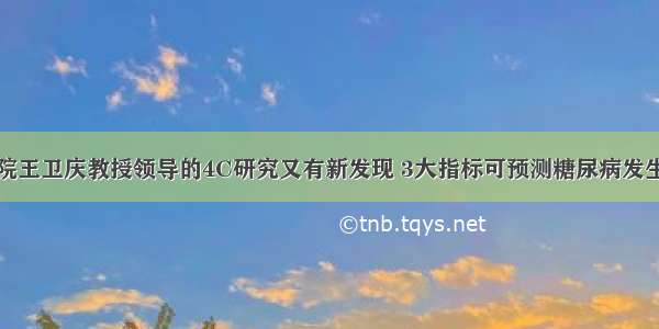 瑞金医院王卫庆教授领导的4C研究又有新发现 3大指标可预测糖尿病发生及预后