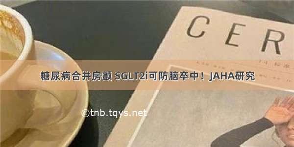 糖尿病合并房颤 SGLT2i可防脑卒中！JAHA研究