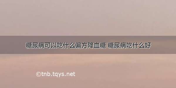 糖尿病可以吃什么偏方降血糖 糖尿病吃什么好