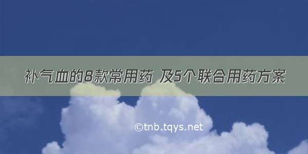 补气血的8款常用药 及5个联合用药方案