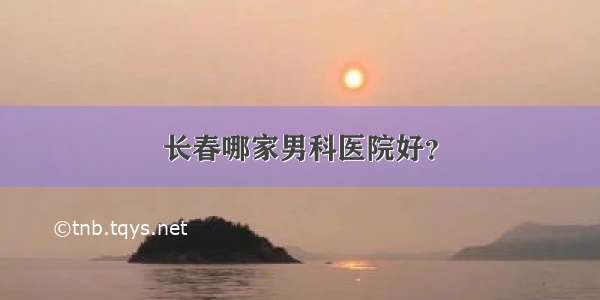 长春哪家男科医院好？