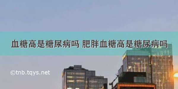 血糖高是糖尿病吗 肥胖血糖高是糖尿病吗