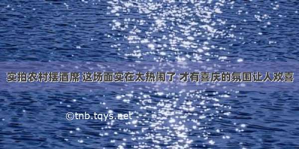 实拍农村摆酒席 这场面实在太热闹了 才有喜庆的氛围让人欢喜