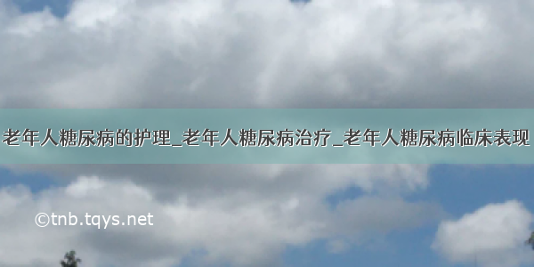 老年人糖尿病的护理_老年人糖尿病治疗_老年人糖尿病临床表现