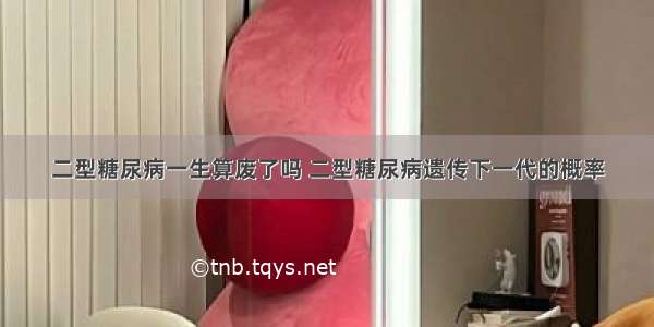 二型糖尿病一生算废了吗 二型糖尿病遗传下一代的概率