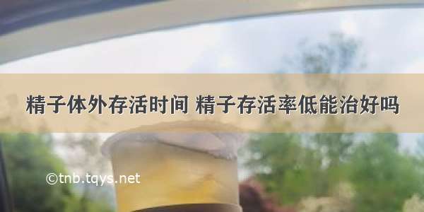 精子体外存活时间 精子存活率低能治好吗