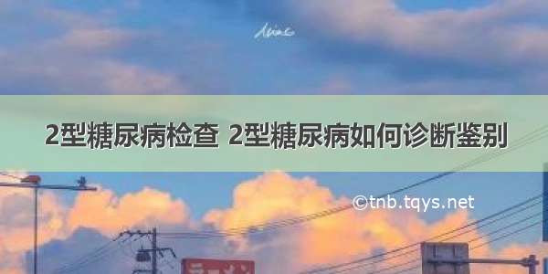 2型糖尿病检查 2型糖尿病如何诊断鉴别