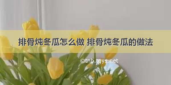 排骨炖冬瓜怎么做 排骨炖冬瓜的做法