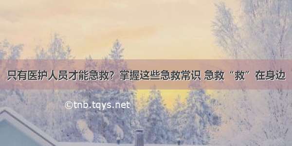 只有医护人员才能急救？掌握这些急救常识 急救“救”在身边