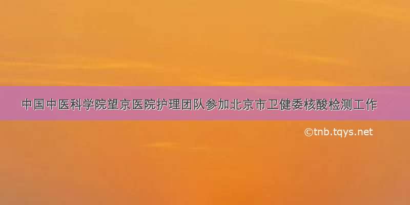 中国中医科学院望京医院护理团队参加北京市卫健委核酸检测工作