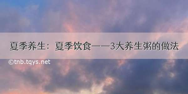 夏季养生：夏季饮食——3大养生粥的做法