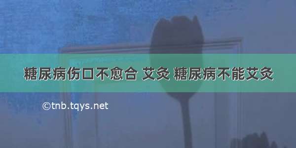 糖尿病伤口不愈合 艾灸 糖尿病不能艾灸