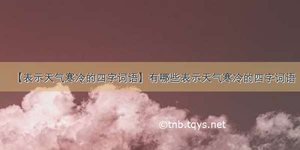 【表示天气寒冷的四字词语】有哪些表示天气寒冷的四字词语