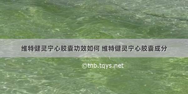 维特健灵宁心胶囊功效如何 维特健灵宁心胶囊成分