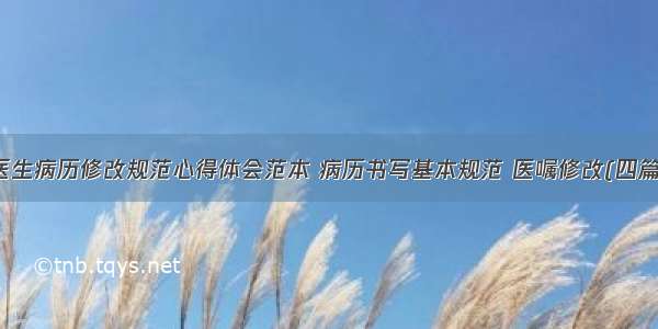 医生病历修改规范心得体会范本 病历书写基本规范 医嘱修改(四篇)