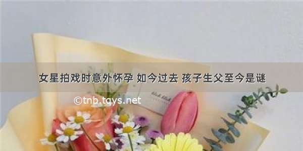 女星拍戏时意外怀孕 如今过去 孩子生父至今是谜