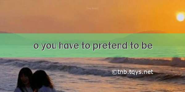 o you have to pretend to be