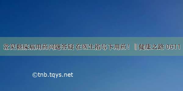 常见糖尿病用药问题答疑 在医生指导下用药！ || 健康之路 0611